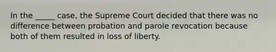 In the _____ case, the Supreme Court decided that there was no difference between probation and parole revocation because both of them resulted in loss of liberty.