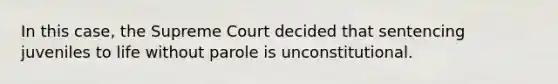 In this case, the Supreme Court decided that sentencing juveniles to life without parole is unconstitutional.