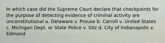 In which case did the Supreme Court declare that checkpoints for the purpose of detecting evidence of criminal activity are unconstitutional a. Delaware v. Prouse b. Carroll v. United States c. Michigan Dept. or State Police v. Sitz d. City of Indianapolis v. Edmond