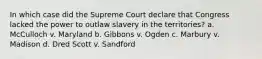 In which case did the Supreme Court declare that Congress lacked the power to outlaw slavery in the territories? a. McCulloch v. Maryland b. Gibbons v. Ogden c. Marbury v. Madison d. Dred Scott v. Sandford