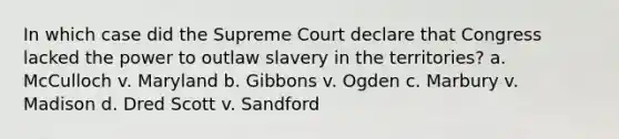 In which case did the Supreme Court declare that Congress lacked the power to outlaw slavery in the territories? a. McCulloch v. Maryland b. Gibbons v. Ogden c. Marbury v. Madison d. Dred Scott v. Sandford