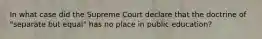 In what case did the Supreme Court declare that the doctrine of "separate but equal" has no place in public education?