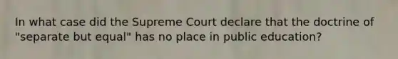 In what case did the Supreme Court declare that the doctrine of "separate but equal" has no place in public education?