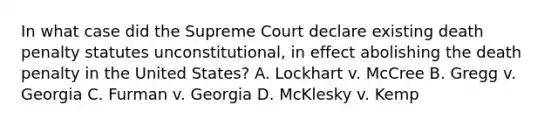 In what case did the Supreme Court declare existing death penalty statutes unconstitutional, in effect abolishing the death penalty in the United States? A. Lockhart v. McCree B. Gregg v. Georgia C. Furman v. Georgia D. McKlesky v. Kemp