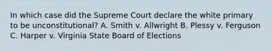 In which case did the Supreme Court declare the white primary to be unconstitutional? A. Smith v. Allwright B. Plessy v. Ferguson C. Harper v. Virginia State Board of Elections