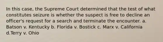 In this case, the Supreme Court determined that the test of what constitutes seizure is whether the suspect is free to decline an officer's request for a search and terminate the encounter. a. Batson v. Kentucky b. Florida v. Bostick c. Marx v. California d.Terry v. Ohio