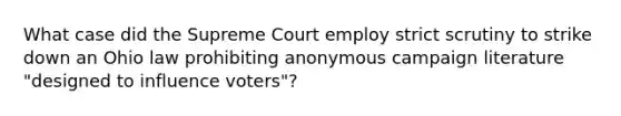 What case did the Supreme Court employ strict scrutiny to strike down an Ohio law prohibiting anonymous campaign literature "designed to influence voters"?