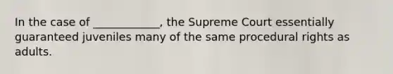 In the case of ____________, the Supreme Court essentially guaranteed juveniles many of the same procedural rights as adults.