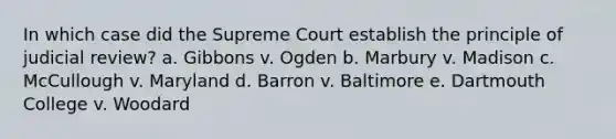 In which case did the Supreme Court establish the principle of judicial review? a. Gibbons v. Ogden b. Marbury v. Madison c. McCullough v. Maryland d. Barron v. Baltimore e. Dartmouth College v. Woodard