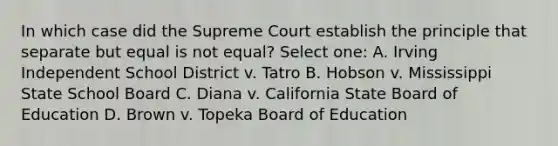 In which case did the Supreme Court establish the principle that separate but equal is not equal? Select one: A. Irving Independent School District v. Tatro B. Hobson v. Mississippi State School Board C. Diana v. California State Board of Education D. Brown v. Topeka Board of Education