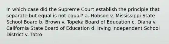 In which case did the Supreme Court establish the principle that separate but equal is not equal? a. Hobson v. Mississippi State School Board b. Brown v. Topeka Board of Education c. Diana v. California State Board of Education d. Irving Independent School District v. Tatro