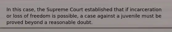 In this case, the Supreme Court established that if incarceration or loss of freedom is possible, a case against a juvenile must be proved beyond a reasonable doubt.