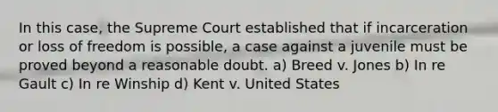 In this case, the Supreme Court established that if incarceration or loss of freedom is possible, a case against a juvenile must be proved beyond a reasonable doubt. a) Breed v. Jones b) In re Gault c) In re Winship d) Kent v. United States