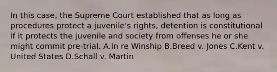 In this case, the Supreme Court established that as long as procedures protect a juvenile's rights, detention is constitutional if it protects the juvenile and society from offenses he or she might commit pre-trial. A.In re Winship B.Breed v. Jones C.Kent v. United States D.Schall v. Martin