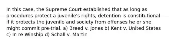 In this case, the Supreme Court established that as long as procedures protect a juvenile's rights, detention is constitutional if it protects the juvenile and society from offenses he or she might commit pre-trial. a) Breed v. Jones b) Kent v. United States c) In re Winship d) Schall v. Martin