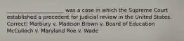 ______________________ was a case in which the Supreme Court established a precedent for judicial review in the United States. Correct! Marbury v. Madison Brown v. Board of Education McCulloch v. Maryland Roe v. Wade