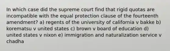 In which case did the supreme court find that rigid quotas are incompatible with the equal protection clause of the fourteenth amendment? a) regents of the university of california v bakke b) korematsu v united states c) brown v board of education d) united states v nixon e) immigration and naturalization service v chadha