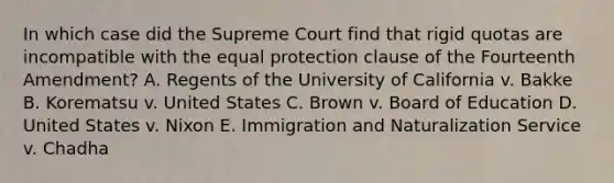 In which case did the Supreme Court find that rigid quotas are incompatible with the equal protection clause of the Fourteenth Amendment? A. Regents of the University of California v. Bakke B. Korematsu v. United States C. Brown v. Board of Education D. United States v. Nixon E. Immigration and Naturalization Service v. Chadha