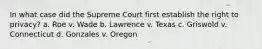In what case did the Supreme Court first establish the right to privacy? a. Roe v. Wade b. Lawrence v. Texas c. Griswold v. Connecticut d. Gonzales v. Oregon