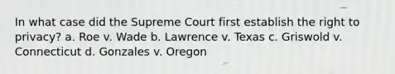 In what case did the Supreme Court first establish the right to privacy? a. Roe v. Wade b. Lawrence v. Texas c. Griswold v. Connecticut d. Gonzales v. Oregon