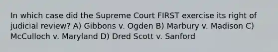 In which case did the Supreme Court FIRST exercise its right of judicial review? A) Gibbons v. Ogden B) Marbury v. Madison C) McCulloch v. Maryland D) Dred Scott v. Sanford