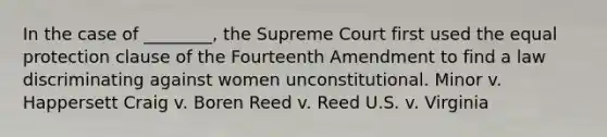 In the case of ________, the Supreme Court first used the equal protection clause of the Fourteenth Amendment to find a law discriminating against women unconstitutional. Minor v. Happersett Craig v. Boren Reed v. Reed U.S. v. Virginia