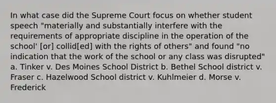 In what case did the Supreme Court focus on whether student speech "materially and substantially interfere with the requirements of appropriate discipline in the operation of the school' [or] collid[ed] with the rights of others" and found "no indication that the work of the school or any class was disrupted" a. Tinker v. Des Moines School District b. Bethel School district v. Fraser c. Hazelwood School district v. Kuhlmeier d. Morse v. Frederick