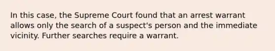 In this case, the Supreme Court found that an arrest warrant allows only the search of a suspect's person and the immediate vicinity. Further searches require a warrant.