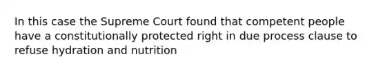 In this case the Supreme Court found that competent people have a constitutionally protected right in due process clause to refuse hydration and nutrition