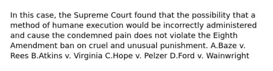 In this case, the Supreme Court found that the possibility that a method of humane execution would be incorrectly administered and cause the condemned pain does not violate the Eighth Amendment ban on cruel and unusual punishment. A.Baze v. Rees B.Atkins v. Virginia C.Hope v. Pelzer D.Ford v. Wainwright