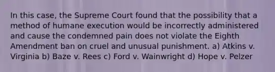 In this case, the Supreme Court found that the possibility that a method of humane execution would be incorrectly administered and cause the condemned pain does not violate the Eighth Amendment ban on cruel and unusual punishment. a) Atkins v. Virginia b) Baze v. Rees c) Ford v. Wainwright d) Hope v. Pelzer