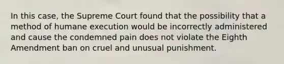 In this case, the Supreme Court found that the possibility that a method of humane execution would be incorrectly administered and cause the condemned pain does not violate the Eighth Amendment ban on cruel and unusual punishment.