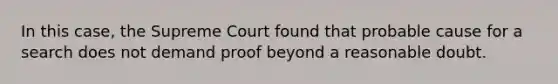 In this case, the Supreme Court found that probable cause for a search does not demand proof beyond a reasonable doubt.