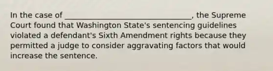 In the case of _________________________________, the Supreme Court found that Washington State's sentencing guidelines violated a defendant's Sixth Amendment rights because they permitted a judge to consider aggravating factors that would increase the sentence.