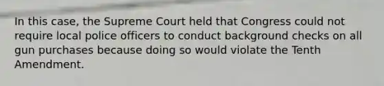 In this case, the Supreme Court held that Congress could not require local police officers to conduct background checks on all gun purchases because doing so would violate the Tenth Amendment.