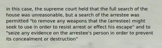 in this case, the supreme court held that the full search of the house was unreasonable, but a search of the arrestee was permitted "to remove any weapons that the (arrestee) might seek to use in order to resist arrest or effect his escape" and to "seize any evidence on the arrestee's person in order to prevent its concealment or destruction"