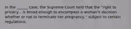 In the ______ case, the Supreme Court held that the "right to privacy... is broad enough to encompass a woman's decision whether or not to terminate her pregnancy," subject to certain regulations.