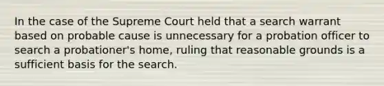 In the case of the Supreme Court held that a search warrant based on probable cause is unnecessary for a probation officer to search a probationer's home, ruling that reasonable grounds is a sufficient basis for the search.