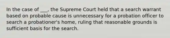 In the case of ___, the Supreme Court held that a search warrant based on probable cause is unnecessary for a probation officer to search a probationer's home, ruling that reasonable grounds is sufficient basis for the search.