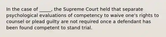 In the case of _____, the Supreme Court held that separate psychological evaluations of competency to waive one's rights to counsel or plead guilty are not required once a defendant has been found competent to stand trial.