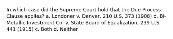 In which case did the Supreme Court hold that the Due Process Clause applies? a. Londoner v. Denver, 210 U.S. 373 (1908) b. Bi-Metallic Investment Co. v. State Board of Equalization, 239 U.S. 441 (1915) c. Both d. Neither