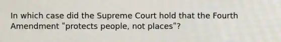 In which case did the Supreme Court hold that the Fourth Amendment ʺprotects people, not placesʺ?