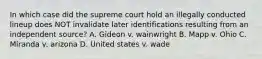 In which case did the supreme court hold an illegally conducted lineup does NOT invalidate later identifications resulting from an independent source? A. Gideon v. wainwright B. Mapp v. Ohio C. Miranda v. arizona D. United states v. wade