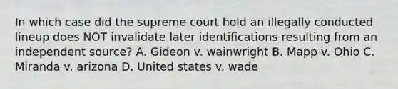 In which case did the supreme court hold an illegally conducted lineup does NOT invalidate later identifications resulting from an independent source? A. Gideon v. wainwright B. Mapp v. Ohio C. Miranda v. arizona D. United states v. wade