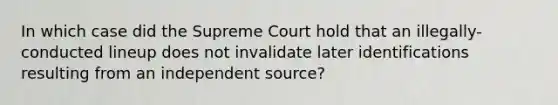 In which case did the Supreme Court hold that an illegally-conducted lineup does not invalidate later identifications resulting from an independent source?