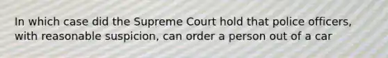 In which case did the Supreme Court hold that police officers, with reasonable suspicion, can order a person out of a car