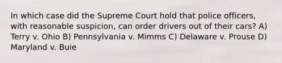 In which case did the Supreme Court hold that police officers, with reasonable suspicion, can order drivers out of their cars? A) Terry v. Ohio B) Pennsylvania v. Mimms C) Delaware v. Prouse D) Maryland v. Buie