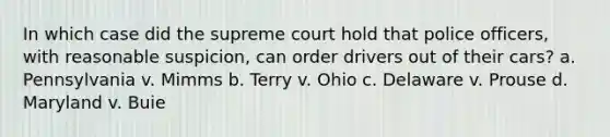 In which case did the supreme court hold that police officers, with reasonable suspicion, can order drivers out of their cars? a. Pennsylvania v. Mimms b. Terry v. Ohio c. Delaware v. Prouse d. Maryland v. Buie