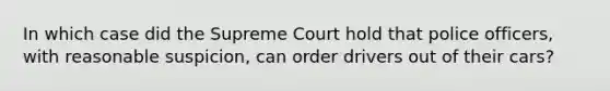 In which case did the Supreme Court hold that police officers, with reasonable suspicion, can order drivers out of their cars?