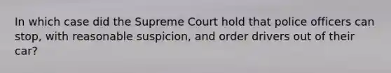 In which case did the Supreme Court hold that police officers can stop, with reasonable suspicion, and order drivers out of their car?